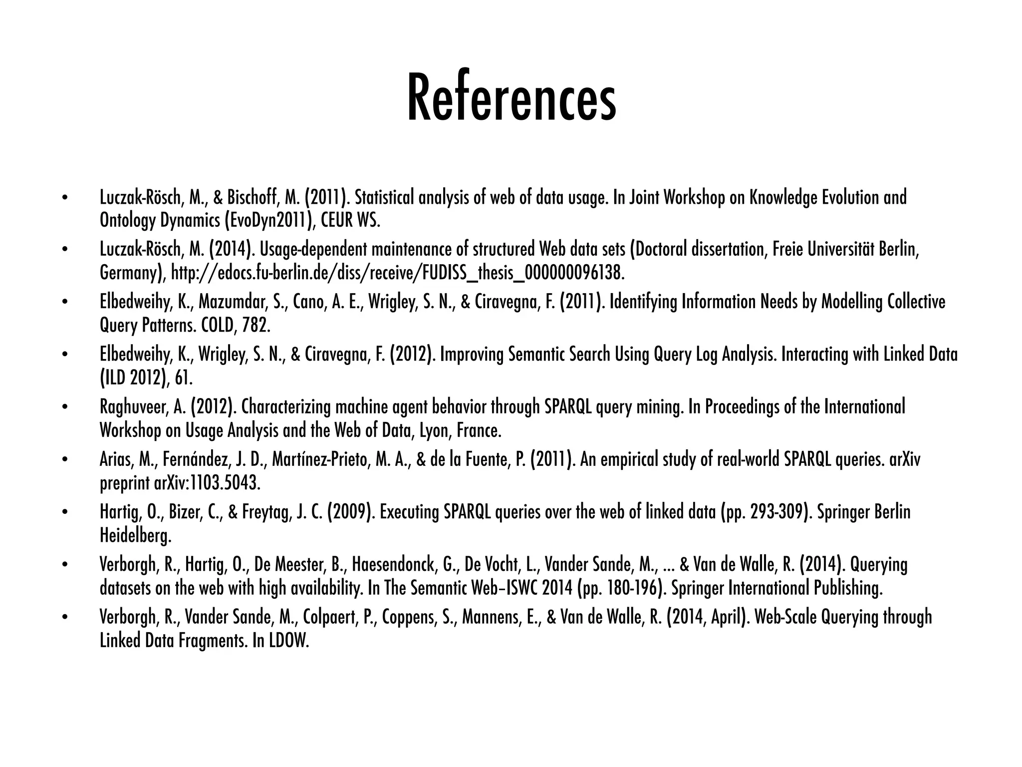 References
•  Luczak-Rösch, M., & Bischoff, M. (2011). Statistical analysis of web of data usage. In Joint Workshop on Knowledge Evolution and
Ontology Dynamics (EvoDyn2011), CEUR WS.
•  Luczak-Rösch, M. (2014). Usage-dependent maintenance of structured Web data sets (Doctoral dissertation, Freie Universität Berlin,
Germany), http://edocs.fu-berlin.de/diss/receive/FUDISS_thesis_000000096138.
•  Elbedweihy, K., Mazumdar, S., Cano, A. E., Wrigley, S. N., & Ciravegna, F. (2011). Identifying Information Needs by Modelling Collective
Query Patterns. COLD, 782.
•  Elbedweihy, K., Wrigley, S. N., & Ciravegna, F. (2012). Improving Semantic Search Using Query Log Analysis. Interacting with Linked Data
(ILD 2012), 61.
•  Raghuveer, A. (2012). Characterizing machine agent behavior through SPARQL query mining. In Proceedings of the International
Workshop on Usage Analysis and the Web of Data, Lyon, France.
•  Arias, M., Fernández, J. D., Martínez-Prieto, M. A., & de la Fuente, P. (2011). An empirical study of real-world SPARQL queries. arXiv
preprint arXiv:1103.5043.
•  Hartig, O., Bizer, C., & Freytag, J. C. (2009). Executing SPARQL queries over the web of linked data (pp. 293-309). Springer Berlin
Heidelberg.
•  Verborgh, R., Hartig, O., De Meester, B., Haesendonck, G., De Vocht, L., Vander Sande, M., ... & Van de Walle, R. (2014). Querying
datasets on the web with high availability. In The Semantic Web–ISWC 2014 (pp. 180-196). Springer International Publishing.
•  Verborgh, R., Vander Sande, M., Colpaert, P., Coppens, S., Mannens, E., & Van de Walle, R. (2014, April). Web-Scale Querying through
Linked Data Fragments. In LDOW.
 