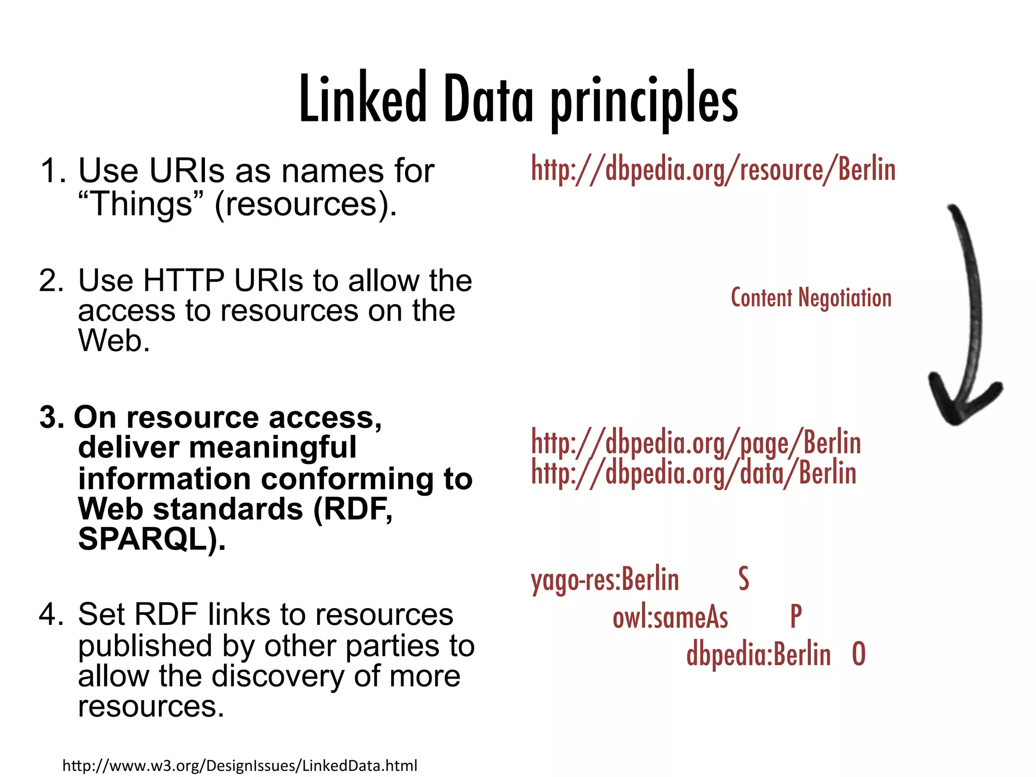 Linked Data principles
1.  Use URIs as names for
“Things” (resources).
2.  Use HTTP URIs to allow the
access to resources on the
Web.
3.  On resource access,
deliver meaningful
information conforming to
Web standards (RDF,
SPARQL).
4.  Set RDF links to resources
published by other parties to
allow the discovery of more
resources.
h"p://www.w3.org/DesignIssues/LinkedData.html	
http://dbpedia.org/resource/Berlin



http://dbpedia.org/page/Berlin
http://dbpedia.org/data/Berlin

yago-res:Berlin
 
S

owl:sameAs
 
P


dbpedia:Berlin O
Content Negotiation
 