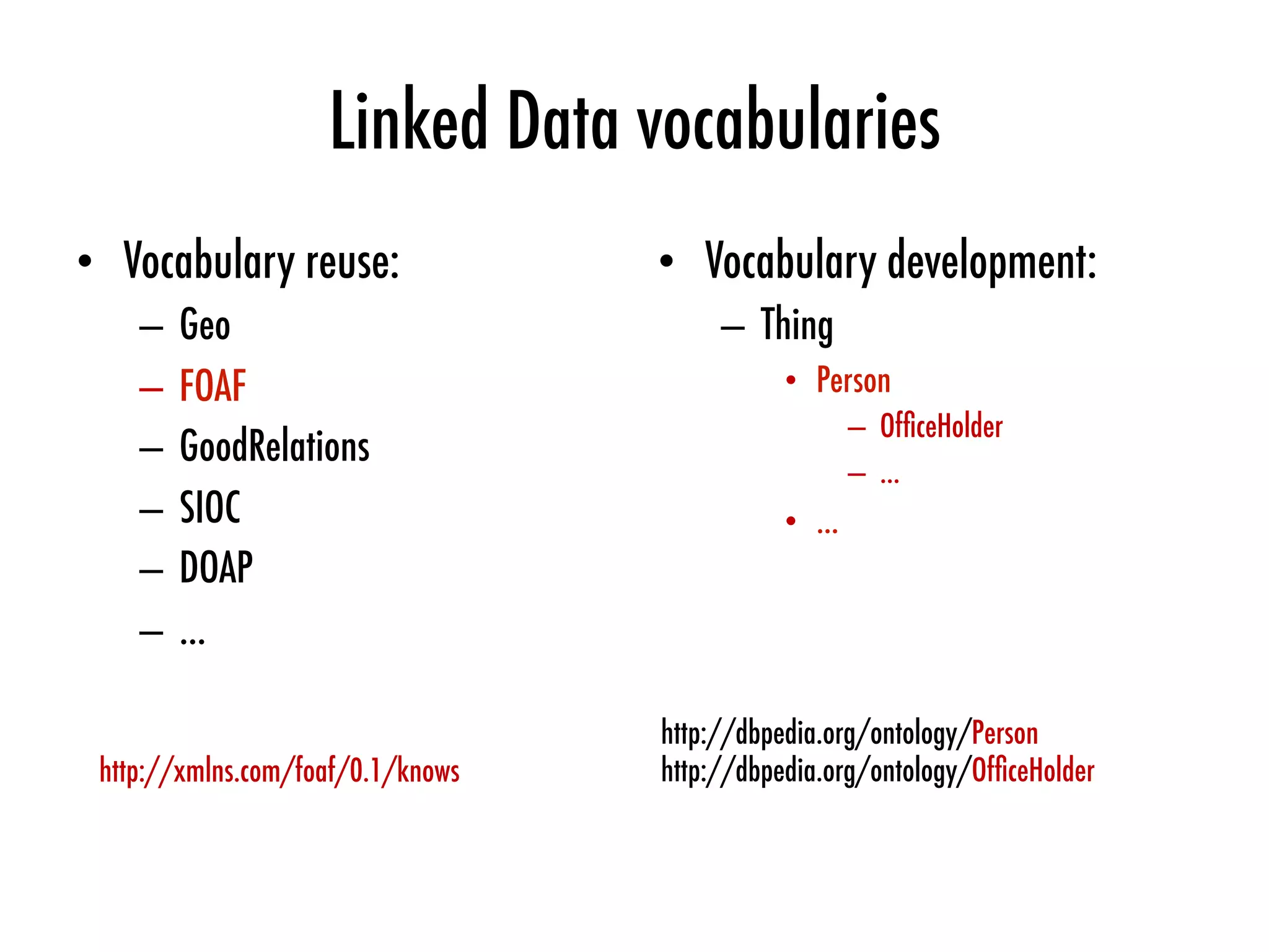 Linked Data vocabularies
•  Vocabulary reuse:
–  Geo
–  FOAF
–  GoodRelations
–  SIOC
–  DOAP
–  …
•  Vocabulary development:
–  Thing
•  Person
–  OfﬁceHolder
–  …
•  …
http://dbpedia.org/ontology/Person
http://dbpedia.org/ontology/OfﬁceHolder
http://xmlns.com/foaf/0.1/knows
 