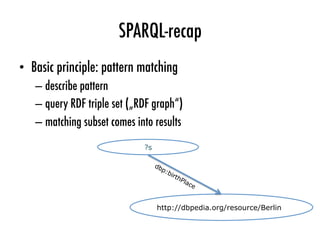 SPARQL-recap
•  Basic principle: pattern matching
– describe pattern
– query RDF triple set („RDF graph“)
– matching subset comes into results
?s
http://dbpedia.org/resource/Berlin
 
