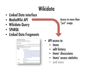 Wikidata
•  API access to
•  items
•  edit history
•  items’ discussions
•  items’ access statistics
•  and more
•  Linked Data interface
•  MediaWiki API
•  Wikidata Query
•  SPARQL
•  Linked Data Fragments
Access to more than
“just” usage.
 