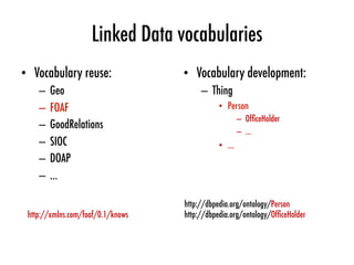 Linked Data vocabularies
•  Vocabulary reuse:
–  Geo
–  FOAF
–  GoodRelations
–  SIOC
–  DOAP
–  …
•  Vocabulary development:
–  Thing
•  Person
–  OfﬁceHolder
–  …
•  …
http://dbpedia.org/ontology/Person
http://dbpedia.org/ontology/OfﬁceHolder
http://xmlns.com/foaf/0.1/knows
 
