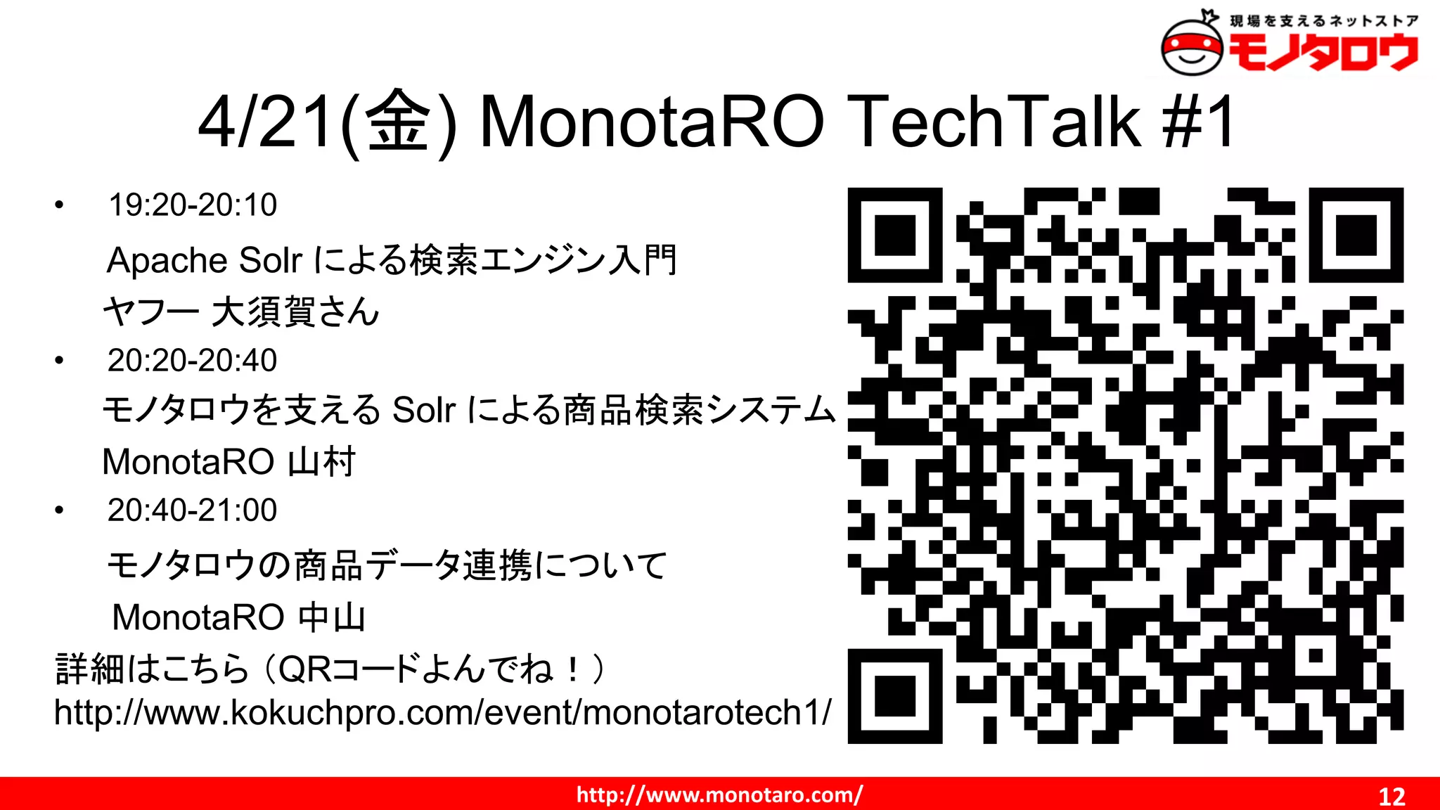 http://www.monotaro.com/ 12
4/21(金) MonotaRO TechTalk #1
• 19:20-20:10
Apache Solr による検索エンジン入門
ヤフー 大須賀さん
• 20:20-20:40
モノタロウを支える Solr による商品検索システム
MonotaRO 山村
• 20:40-21:00
モノタロウの商品データ連携について
MonotaRO 中山
詳細はこちら （QRコードよんでね！）
http://www.kokuchpro.com/event/monotarotech1/
 