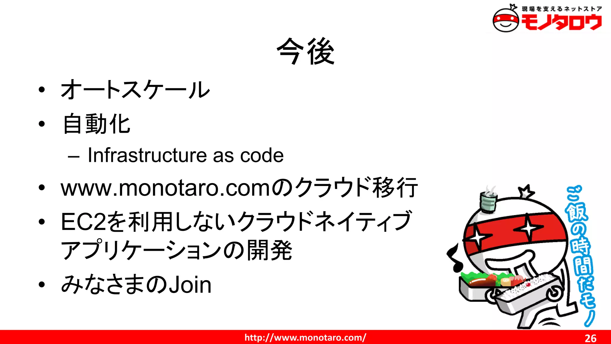 http://www.monotaro.com/
今後
26
• オートスケール
• 自動化
– Infrastructure as code
• www.monotaro.comのクラウド移行
• EC2を利用しないクラウドネイティブ
アプリケーションの開発
• みなさまのJoin
 