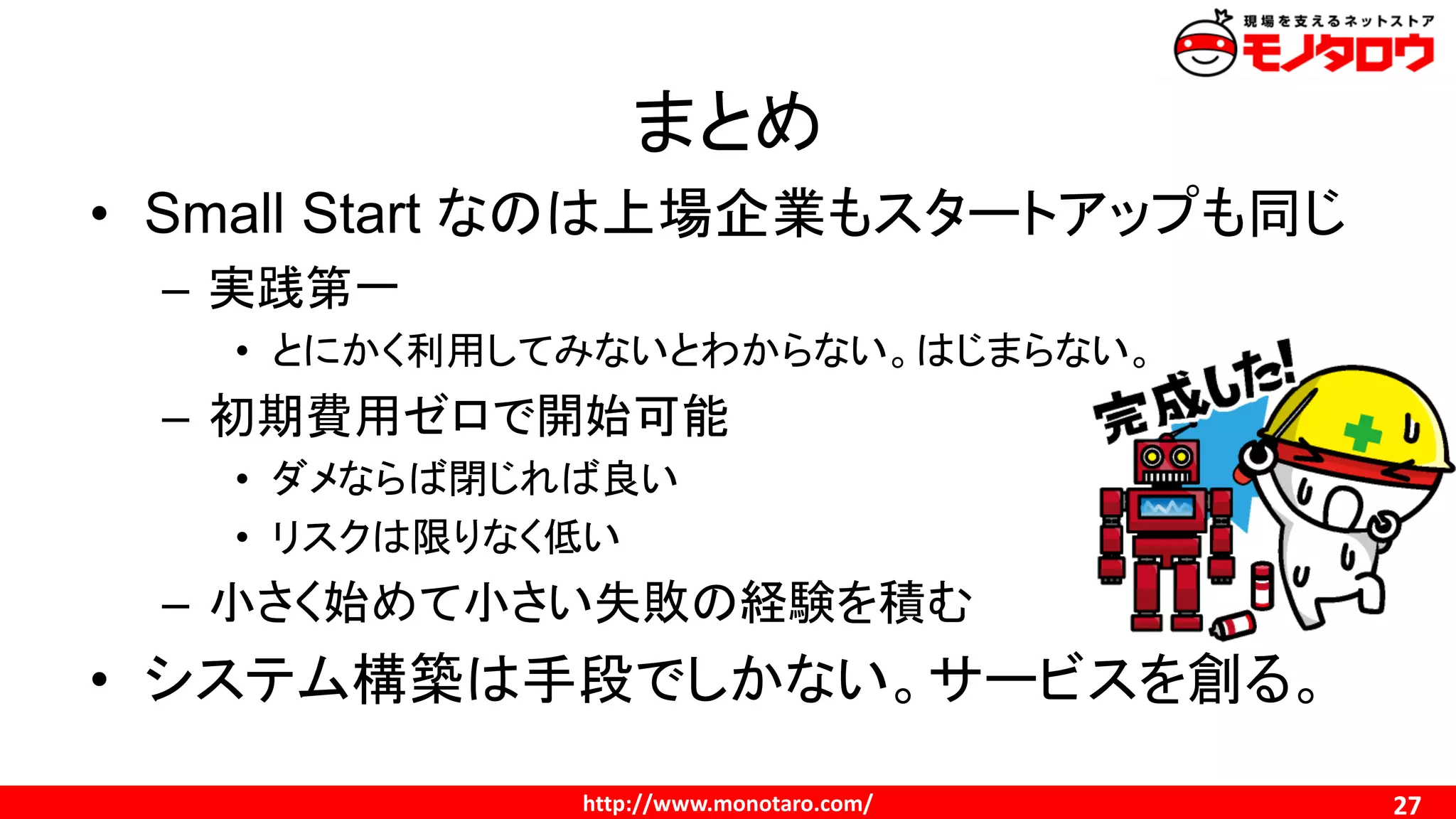 http://www.monotaro.com/
まとめ
27
• Small Start なのは上場企業もスタートアップも同じ
– 実践第一
• とにかく利用してみないとわからない。はじまらない。
– 初期費用ゼロで開始可能
• ダメならば閉じれば良い
• リスクは限りなく低い
– 小さく始めて小さい失敗の経験を積む
• システム構築は手段でしかない。サービスを創る。
 