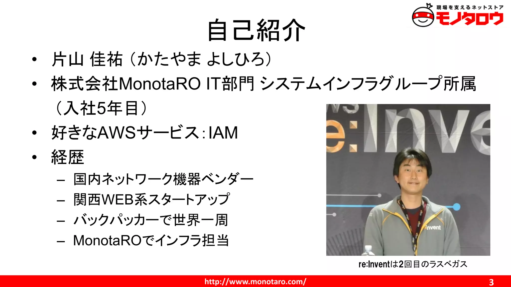http://www.monotaro.com/ 3
自己紹介
• 片山 佳祐 （かたやま よしひろ）
• 株式会社MonotaRO IT部門 システムインフラグループ所属
（入社5年目）
• 好きなAWSサービス：IAM
• 経歴
– 国内ネットワーク機器ベンダー
– 関西WEB系スタートアップ
– バックパッカーで世界一周
– MonotaROでインフラ担当
re:Inventは2回目のラスベガス
 