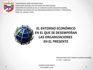 UNIVERSIDAD JOSÉ ANTONIO PÁEZ.
DIRECCIÓN GENERAL DE ESTUDIOS DE POSTGRADO.
MAESTRÍA EN GERENCIA DE LA COMUNICACIÓN ORGANIZACIONAL
CÁTEDRA: ENTORNO DE LAS ORGANIZACIONES (HISTORIA Y PRESENTE).
PROF: Dr. EDGAR LEÓN.
PRESENTADO POR: RONNY ALDANA MIJARES
C.I. No.: 7.996.232.
CAMPUS SAN DIEGO
16 DE ABRIL 2016.
EL ENTORNO ECONÓMICO
EN EL QUE SE DESEMPEÑAN
LAS ORGANIZACIONES
EN EL PRESENTE
 