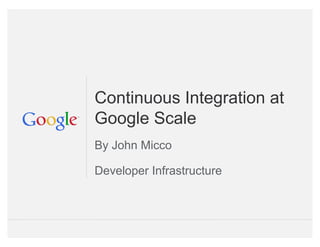 Google Confidential and Proprietary
Continuous Integration at
Google Scale
By John Micco
Developer Infrastructure
 