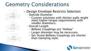 }  Design Envelope Restricts Selection
◦  Outside Diameter
–  Custom solutions with thicker walls might
meet higher torque requirements with
smaller diameters.
◦  Overall Length
–  Bellows Couplings are “Hollow”
–  Larger diameter may be necessary.
–  Set-Screw Bellows Couplings are shorter
than clamping style.
 