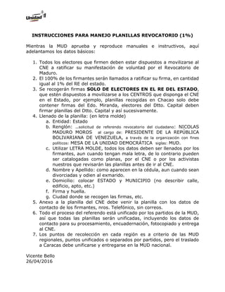 INSTRUCCIONES PARA MANEJO PLANILLAS REVOCATORIO (1%)
Mientras la MUD aprueba y reproduce manuales e instructivos, aquí
adelantamos los datos básicos:
1. Todos los electores que firmen deben estar dispuestos a movilizarse al
CNE a ratificar su manifestación de voluntad por el Revocatorio de
Maduro.
2. El 100% de los firmantes serán llamados a ratificar su firma, en cantidad
igual al 1% del RE del estado.
3. Se recogerán firmas SOLO DE ELECTORES EN EL RE DEL ESTADO,
que estén dispuestos a movilizarse a los CENTROS que disponga el CNE
en el Estado, por ejemplo, planillas recogidas en Chacao solo debe
contener firmas del Edo. Miranda, electores del Dtto. Capital deben
firmar planillas del Dtto. Capital y así sucesivamente.
4. Llenado de la planilla: (en letra molde)
a. Entidad: Estado
b. Renglón: ..solicitud de referendo revocatorio del ciudadano: NICOLAS
MADURO MOROS al cargo de: PRESIDENTE DE LA REPÚBLICA
BOLIVARIANA DE VENEZUELA, a través de la organización con fines
políticos: MESA DE LA UNIDAD DEMOCRÁTICA siglas: MUD.
c. Utilizar LETRA MOLDE, todos los datos deben ser llenados por los
firmantes, aun cuando tengan mala letra, de lo contrario pueden
ser catalogadas como planas, por el CNE o por los activistas
nuestros que revisarán las planillas antes de ir al CNE.
d. Nombre y Apellido: como aparecen en la cédula, aun cuando sean
divorciadas y odien al exmarido.
e. Domicilio: colocar ESTADO y MUNICIPIO (no describir calle,
edificio, apto, etc.)
f. Firma y huella.
g. Ciudad donde se recogen las firmas, etc.
5. Anexo a la planilla del CNE debe venir la planilla con los datos de
contacto de los firmantes, nros. Telefónico, sin correos.
6. Todo el proceso del referendo está unificado por los partidos de la MUD,
así que todas las planillas serán unificadas, incluyendo los datos de
contacto para su procesamiento, encuadernación, fotocopiado y entrega
al CNE.
7. Los puntos de recolección en cada región es a criterio de las MUD
regionales, puntos unificados o separados por partidos, pero el traslado
a Caracas debe unificarse y entregarse en la MUD nacional.
Vicente Bello
26/04/2016
 