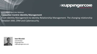 Consumer-Centric Identity Management
From Identity Management to Identity Relationship Management. The changing relationship
between IAM, CRM and Cybersecurity.
14 March 2016 16:00 AEST, 8:00 CET, 7:00 GMT
KuppingerCole Webinar
Ivan Niccolai
Lead Analyst
KuppingerCole
in@kuppingercole.com
 