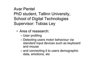 Avar Pentel
PhD student, Tallinn University,
School of Digital Technologies
Supervisor: Tobias Ley
• Area of reasearch:
– User profiling
– Detecting users motor behaviour via
standard input devices such as keyboard
and mouse
– and connecting it to users demographic
data, emotions, etc
 
