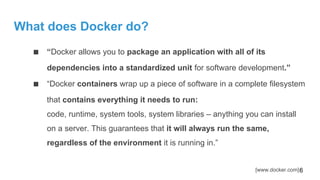 What does Docker do?
■ “Docker allows you to package an application with all of its
dependencies into a standardized unit for software development.”
■ “Docker containers wrap up a piece of software in a complete filesystem
that contains everything it needs to run:
code, runtime, system tools, system libraries – anything you can install
on a server. This guarantees that it will always run the same,
regardless of the environment it is running in.”
[www.docker.com]6
 