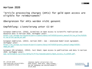 Johannes Kepler Universität Linz
OPEN ACCESS, OPEN DATA, OPEN SCIENCE -
Von der Bewegung zum Geschäftsmodell?
29.04.2016
Dr. Ulrich Herb
Saarländische Universitäts-
und Landesbibliothek
Horizon 2020
“Article processing charges (APCs) for gold open access are
eligible for reimbursement”
Obergrenzen für APCs werden nicht genannt
Empfehlung: Lizenzierung unter CC-BY
European Commission. (2016). Guidelines on Open Access to Scientific Publications and
Research Data in Horizon 2020. Verfügbar unter:
https://ec.europa.eu/research/participants/data/ref/h2020/grants_manual/hi/oa_pilot/h2020-
hi-oa-pilot-guide_en.pdf
European Commission. (2015). Horizon 2020 : AGA – Annotated Model Grant Agreement.
Verfügbar unter:
https://ec.europa.eu/research/participants/data/ref/h2020/grants_manual/amga/h2020-
amga_en.pdf.
European IPR Helpdesk. (2014). Fact Sheet: Open Access to publications and data in Horizon
2020. Verfügbar unter:
www.iprhelpdesk.eu/sites/default/files/newsdocuments/Open_Access_in_H2020.pdf.
 