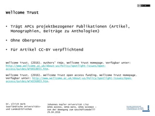 Johannes Kepler Universität Linz
OPEN ACCESS, OPEN DATA, OPEN SCIENCE -
Von der Bewegung zum Geschäftsmodell?
29.04.2016
Dr. Ulrich Herb
Saarländische Universitäts-
und Landesbibliothek
Wellcome Trust
• Trägt APCs projektbezogener Publikationen (Artikel,
Monographien, Beiträge zu Anthologien)
• Ohne Obergrenze
• Für Artikel CC-BY verpflichtend
Wellcome Trust. (2016). Authors’ FAQs. Wellcome Trust Homepage. Verfügbar unter:
http://www.wellcome.ac.uk/About-us/Policy/Spotlight-issues/Open-
access/Guides/WTD018855.htm.
Wellcome Trust. (2016). Wellcome Trust open access funding. Wellcome Trust Homepage.
Verfügbar unter: http://www.wellcome.ac.uk/About-us/Policy/Spotlight-issues/Open-
access/Guides/WTX036803.htm.
 