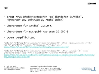 Johannes Kepler Universität Linz
OPEN ACCESS, OPEN DATA, OPEN SCIENCE -
Von der Bewegung zum Geschäftsmodell?
29.04.2016
Dr. Ulrich Herb
Saarländische Universitäts-
und Landesbibliothek
FWF
• Trägt APCs projektbezogener Publikationen (Artikel,
Monographien, Beiträge zu Anthologien)
• Obergrenze für Artikel 2.500 €
• Obergrenze für Buchpublikationen 20.000 €
• CC-BY verpflichtend
Fonds zur Förderung der wissenschaftlichen Forschung FWF. (2016). Open Access Policy für
vom FWF geförderte Projekte. FWF Homepage. Verfügbar unter:
https://www.fwf.ac.at/de/forschungsfoerderung/open-access-policy/.
Fonds zur Förderung der wissenschaftlichen Forschung FWF. (2016). Antragsrichtlinien
(inklusive Checklisten) für Selbständige Publikationen. Verfügbar unter:
https://www.fwf.ac.at/fileadmin/files/Dokumente/Antragstellung/Selbstaendige_Publikationen/
pub_antragsrichtlinien.pdf.
 