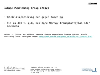 Johannes Kepler Universität Linz
OPEN ACCESS, OPEN DATA, OPEN SCIENCE -
Von der Bewegung zum Geschäftsmodell?
29.04.2016
Dr. Ulrich Herb
Saarländische Universitäts-
und Landesbibliothek
Nature Publishing Group (2012)
• CC-BY-Lizenzierung nur gegen Zuschlag
• Bis zu 400 €, z.B. bei Bone Marrow Transplantation oder
Leukemia
Baynes, G. (2012). NPG expands Creative Commons Attribution license options. Nature
Publishing Group. Verfügbar unter: http://www.nature.com/press_releases/cc-licenses.html.
 