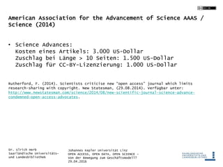 Johannes Kepler Universität Linz
OPEN ACCESS, OPEN DATA, OPEN SCIENCE -
Von der Bewegung zum Geschäftsmodell?
29.04.2016
Dr. Ulrich Herb
Saarländische Universitäts-
und Landesbibliothek
American Association for the Advancement of Science AAAS /
Science (2014)
• Science Advances:
Kosten eines Artikels: 3.000 US-Dollar
Zuschlag bei Länge > 10 Seiten: 1.500 US-Dollar
Zuschlag für CC-BY-Lizenzierung: 1.000 US-Dollar
Rutherford, F. (2014). Scientists criticise new “open access” journal which limits
research-sharing with copyright. New Statesman, (29.08.2014). Verfügbar unter:
http://www.newstatesman.com/science/2014/08/new-scientific-journal-science-advance-
condemned-open-access-advocates.
 