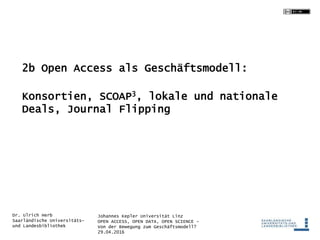 Johannes Kepler Universität Linz
OPEN ACCESS, OPEN DATA, OPEN SCIENCE -
Von der Bewegung zum Geschäftsmodell?
29.04.2016
Dr. Ulrich Herb
Saarländische Universitäts-
und Landesbibliothek
2b Open Access als Geschäftsmodell:
Konsortien, SCOAP3, lokale und nationale
Deals, Journal Flipping
 