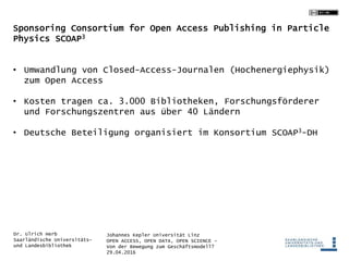 Johannes Kepler Universität Linz
OPEN ACCESS, OPEN DATA, OPEN SCIENCE -
Von der Bewegung zum Geschäftsmodell?
29.04.2016
Dr. Ulrich Herb
Saarländische Universitäts-
und Landesbibliothek
Sponsoring Consortium for Open Access Publishing in Particle
Physics SCOAP3
• Umwandlung von Closed-Access-Journalen (Hochenergiephysik)
zum Open Access
• Kosten tragen ca. 3.000 Bibliotheken, Forschungsförderer
und Forschungszentren aus über 40 Ländern
• Deutsche Beteiligung organisiert im Konsortium SCOAP3-DH
 