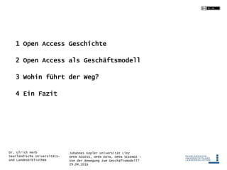 Johannes Kepler Universität Linz
OPEN ACCESS, OPEN DATA, OPEN SCIENCE -
Von der Bewegung zum Geschäftsmodell?
29.04.2016
Dr. Ulrich Herb
Saarländische Universitäts-
und Landesbibliothek
1 Open Access Geschichte
2 Open Access als Geschäftsmodell
3 Wohin führt der Weg?
4 Ein Fazit
 