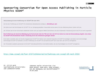 Johannes Kepler Universität Linz
OPEN ACCESS, OPEN DATA, OPEN SCIENCE -
Von der Bewegung zum Geschäftsmodell?
29.04.2016
Dr. Ulrich Herb
Saarländische Universitäts-
und Landesbibliothek
Sponsoring Consortium for Open Access Publishing in Particle
Physics SCOAP3
http://www.scoap3.de/fuer-bibliotheken/weiterfuehrung-von-scoap3-dh-nach-2016/
 