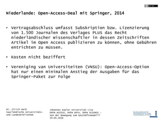 Johannes Kepler Universität Linz
OPEN ACCESS, OPEN DATA, OPEN SCIENCE -
Von der Bewegung zum Geschäftsmodell?
29.04.2016
Dr. Ulrich Herb
Saarländische Universitäts-
und Landesbibliothek
Niederlande: Open-Access-Deal mit Springer, 2014
• Vertragsabschluss umfasst Subskription bzw. Lizenzierung
von 1.500 Journalen des Verlages PLUS das Recht
niederländischer Wissenschaftler in dessen Zeitschriften
Artikel im Open Access publizieren zu können, ohne Gebühren
entrichten zu müssen.
• Kosten nicht beziffert
• Vereniging van Universiteiten (VNSU): Open-Access-Option
hat nur einen minimalen Anstieg der Ausgaben für das
Springer-Paket zur Folge
 