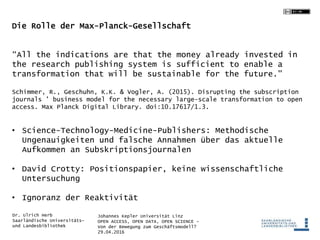 Johannes Kepler Universität Linz
OPEN ACCESS, OPEN DATA, OPEN SCIENCE -
Von der Bewegung zum Geschäftsmodell?
29.04.2016
Dr. Ulrich Herb
Saarländische Universitäts-
und Landesbibliothek
Die Rolle der Max-Planck-Gesellschaft
“All the indications are that the money already invested in
the research publishing system is sufficient to enable a
transformation that will be sustainable for the future."
Schimmer, R., Geschuhn, K.K. & Vogler, A. (2015). Disrupting the subscription
journals ’ business model for the necessary large-scale transformation to open
access. Max Planck Digital Library. doi:10.17617/1.3.
• Science-Technology-Medicine-Publishers: Methodische
Ungenauigkeiten und falsche Annahmen über das aktuelle
Aufkommen an Subskriptionsjournalen
• David Crotty: Positionspapier, keine wissenschaftliche
Untersuchung
• Ignoranz der Reaktivität
 