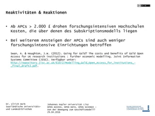 Johannes Kepler Universität Linz
OPEN ACCESS, OPEN DATA, OPEN SCIENCE -
Von der Bewegung zum Geschäftsmodell?
29.04.2016
Dr. Ulrich Herb
Saarländische Universitäts-
und Landesbibliothek
Reaktivitäten & Reaktionen
• Ab APCs > 2.000 £ drohen forschungsintensiven Hochschulen
Kosten, die über denen des Subskriptionsmodells liegen
• Bei weiterem Ansteigen der APCs sind auch weniger
forschungsintensive Einrichtungen betroffen
Swan, A. & Houghton, J.W. (2012). Going for Gold? The costs and benefits of Gold Open
Access for UK research institutions : further economic modelling. Joint Information
Systems Committee (JISC). Verfügbar unter:
http://repository.jisc.ac.uk/610/2/Modelling_Gold_Open_Access_for_institutions_-
_final_draft3.pdf.
 
