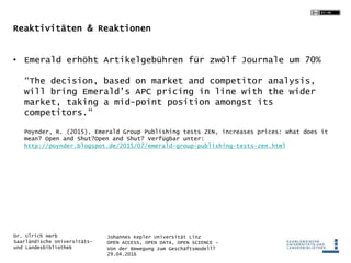 Johannes Kepler Universität Linz
OPEN ACCESS, OPEN DATA, OPEN SCIENCE -
Von der Bewegung zum Geschäftsmodell?
29.04.2016
Dr. Ulrich Herb
Saarländische Universitäts-
und Landesbibliothek
Reaktivitäten & Reaktionen
• Emerald erhöht Artikelgebühren für zwölf Journale um 70%
“The decision, based on market and competitor analysis,
will bring Emerald’s APC pricing in line with the wider
market, taking a mid-point position amongst its
competitors.“
Poynder, R. (2015). Emerald Group Publishing tests ZEN, increases prices: what does it
mean? Open and Shut?Open and Shut? Verfügbar unter:
http://poynder.blogspot.de/2015/07/emerald-group-publishing-tests-zen.html
 