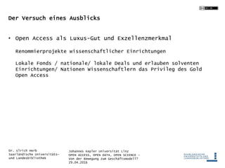 Johannes Kepler Universität Linz
OPEN ACCESS, OPEN DATA, OPEN SCIENCE -
Von der Bewegung zum Geschäftsmodell?
29.04.2016
Dr. Ulrich Herb
Saarländische Universitäts-
und Landesbibliothek
Der Versuch eines Ausblicks
• Open Access als Luxus-Gut und Exzellenzmerkmal
Renommierprojekte wissenschaftlicher Einrichtungen
Lokale Fonds / nationale/ lokale Deals und erlauben solventen
Einrichtungen/ Nationen Wissenschaftlern das Privileg des Gold
Open Access
 