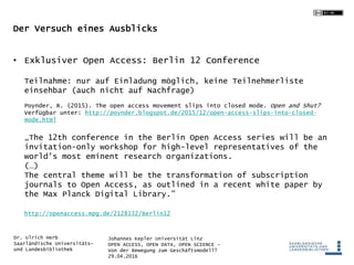 Johannes Kepler Universität Linz
OPEN ACCESS, OPEN DATA, OPEN SCIENCE -
Von der Bewegung zum Geschäftsmodell?
29.04.2016
Dr. Ulrich Herb
Saarländische Universitäts-
und Landesbibliothek
Der Versuch eines Ausblicks
• Exklusiver Open Access: Berlin 12 Conference
Teilnahme: nur auf Einladung möglich, keine Teilnehmerliste
einsehbar (auch nicht auf Nachfrage)
Poynder, R. (2015). The open access movement slips into closed mode. Open and Shut?
Verfügbar unter: http://poynder.blogspot.de/2015/12/open-access-slips-into-closed-
mode.html
„The 12th conference in the Berlin Open Access series will be an
invitation-only workshop for high-level representatives of the
world’s most eminent research organizations.
(…)
The central theme will be the transformation of subscription
journals to Open Access, as outlined in a recent white paper by
the Max Planck Digital Library.”
http://openaccess.mpg.de/2128132/Berlin12
 