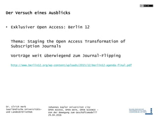 Johannes Kepler Universität Linz
OPEN ACCESS, OPEN DATA, OPEN SCIENCE -
Von der Bewegung zum Geschäftsmodell?
29.04.2016
Dr. Ulrich Herb
Saarländische Universitäts-
und Landesbibliothek
Der Versuch eines Ausblicks
• Exklusiver Open Access: Berlin 12
Thema: Staging the Open Access Transformation of
Subscription Journals
Vorträge weit überwiegend zum Journal-Flipping
http://www.berlin12.org/wp-content/uploads/2015/12/Berlin12-agenda-final.pdf
 