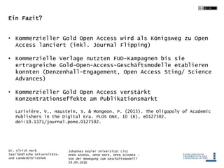Johannes Kepler Universität Linz
OPEN ACCESS, OPEN DATA, OPEN SCIENCE -
Von der Bewegung zum Geschäftsmodell?
29.04.2016
Dr. Ulrich Herb
Saarländische Universitäts-
und Landesbibliothek
Ein Fazit?
• Kommerzieller Gold Open Access wird als Königsweg zu Open
Access lanciert (inkl. Journal Flipping)
• Kommerzielle Verlage nutzten FUD-Kampagnen bis sie
ertragreiche Gold-Open-Access-Geschäftsmodelle etablieren
konnten (Denzenhall-Engagement, Open Access Sting/ Science
Advances)
• Kommerzieller Gold Open Access verstärkt
Konzentrationseffekte am Publikationsmarkt
Larivière, V., Haustein, S. & Mongeon, P. (2015). The Oligopoly of Academic
Publishers in the Digital Era. PLOS ONE, 10 (6), e0127502.
doi:10.1371/journal.pone.0127502.
 