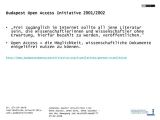 Johannes Kepler Universität Linz
OPEN ACCESS, OPEN DATA, OPEN SCIENCE -
Von der Bewegung zum Geschäftsmodell?
29.04.2016
Dr. Ulrich Herb
Saarländische Universitäts-
und Landesbibliothek
Budapest Open Access Initiative 2001/2002
• „Frei zugänglich im Internet sollte all jene Literatur
sein, die Wissenschaftlerinnen und Wissenschaftler ohne
Erwartung, hierfür bezahlt zu werden, veröffentlichen.“
• Open Access = die Möglichkeit, wissenschaftliche Dokumente
entgeltfrei nutzen zu können.
http://www.budapestopenaccessinitiative.org/translations/german-translation
 