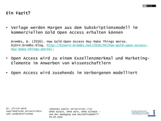 Johannes Kepler Universität Linz
OPEN ACCESS, OPEN DATA, OPEN SCIENCE -
Von der Bewegung zum Geschäftsmodell?
29.04.2016
Dr. Ulrich Herb
Saarländische Universitäts-
und Landesbibliothek
Ein Fazit?
• Verlage werden Margen aus dem Subskriptionsmodell im
kommerziellen Gold Open Access erhalten können
Brembs, B. (2016). How Gold Open Access May Make Things Worse.
björn.brembs.blog. http://bjoern.brembs.net/2016/04/how-gold-open-access-
may-make-things-worse/.
• Open Access wird zu einem Exzellenzmerkmal und Marketing-
Elemente im Anwerben von Wissenschaftlern
• Open Access wird zusehends im Verborgenen modelliert
 