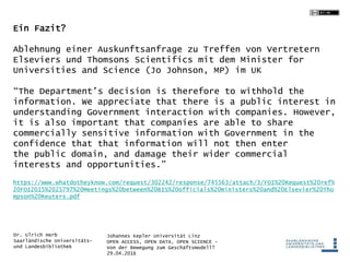 Johannes Kepler Universität Linz
OPEN ACCESS, OPEN DATA, OPEN SCIENCE -
Von der Bewegung zum Geschäftsmodell?
29.04.2016
Dr. Ulrich Herb
Saarländische Universitäts-
und Landesbibliothek
Ein Fazit?
Ablehnung einer Auskunftsanfrage zu Treffen von Vertretern
Elseviers und Thomsons Scientifics mit dem Minister for
Universities and Science (Jo Johnson, MP) im UK
“The Department’s decision is therefore to withhold the
information. We appreciate that there is a public interest in
understanding Government interaction with companies. However,
it is also important that companies are able to share
commercially sensitive information with Government in the
confidence that that information will not then enter
the public domain, and damage their wider commercial
interests and opportunities.”
https://www.whatdotheyknow.com/request/302242/response/745563/attach/3/FOI%20Request%20ref%
20FOI2015%2025797%20Meetings%20between%20BIS%20officials%20ministers%20and%20Elsevier%20Tho
mpson%20Reuters.pdf
 