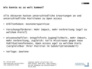 Johannes Kepler Universität Linz
OPEN ACCESS, OPEN DATA, OPEN SCIENCE -
Von der Bewegung zum Geschäftsmodell?
29.04.2016
Dr. Ulrich Herb
Saarländische Universitäts-
und Landesbibliothek
Wie konnte es so weit kommen?
Alle Akteuren hatten unterschiedliche Erwartungen an und
unterschiedliche Positionen zu Open Access
• Bibliotheken: Kostenersparnisse
• Forschungsförderer: Mehr Impact, mehr Verbreitung (egal zu
welchem Preis?)
• Wissenschaftler: Entgeltfreie Zugänglichkeit, mehr Impact,
mehr Verbreitung, zugleich: teils Misstrauen gegen neue
Publikationsformate, Open Access egal zu welchem Preis
(vergleichbar ihrer Position im Subskriptionsmodell)
• Verlage: Gewinne
 