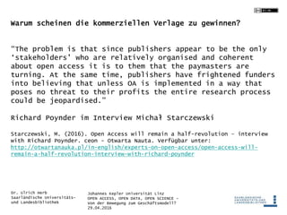Johannes Kepler Universität Linz
OPEN ACCESS, OPEN DATA, OPEN SCIENCE -
Von der Bewegung zum Geschäftsmodell?
29.04.2016
Dr. Ulrich Herb
Saarländische Universitäts-
und Landesbibliothek
Warum scheinen die kommerziellen Verlage zu gewinnen?
“The problem is that since publishers appear to be the only
‘stakeholders’ who are relatively organised and coherent
about open access it is to them that the paymasters are
turning. At the same time, publishers have frightened funders
into believing that unless OA is implemented in a way that
poses no threat to their profits the entire research process
could be jeopardised.”
Richard Poynder im Interview Michał Starczewski
Starczewski, M. (2016). Open Access will remain a half-revolution – interview
with Richard Poynder. ceon - Otwarta Nauta. Verfügbar unter:
http://otwartanauka.pl/in-english/experts-on-open-access/open-access-will-
remain-a-half-revolution-interview-with-richard-poynder
 