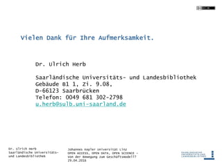 Johannes Kepler Universität Linz
OPEN ACCESS, OPEN DATA, OPEN SCIENCE -
Von der Bewegung zum Geschäftsmodell?
29.04.2016
Dr. Ulrich Herb
Saarländische Universitäts-
und Landesbibliothek
Dr. Ulrich Herb
Saarländische Universitäts- und Landesbibliothek
Gebäude B1 1, Zi. 9.08,
D-66123 Saarbrücken
Telefon: 0049 681 302-2798
u.herb@sulb.uni-saarland.de
Vielen Dank für Ihre Aufmerksamkeit.
 