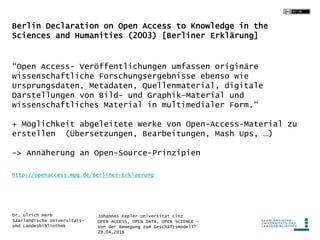 Johannes Kepler Universität Linz
OPEN ACCESS, OPEN DATA, OPEN SCIENCE -
Von der Bewegung zum Geschäftsmodell?
29.04.2016
Dr. Ulrich Herb
Saarländische Universitäts-
und Landesbibliothek
Berlin Declaration on Open Access to Knowledge in the
Sciences and Humanities (2003) [Berliner Erklärung]
“Open Access- Veröffentlichungen umfassen originäre
wissenschaftliche Forschungsergebnisse ebenso wie
Ursprungsdaten, Metadaten, Quellenmaterial, digitale
Darstellungen von Bild- und Graphik-Material und
wissenschaftliches Material in multimedialer Form.“
+ Möglichkeit abgeleitete Werke von Open-Access-Material zu
erstellen (Übersetzungen, Bearbeitungen, Mash Ups, …)
-> Annäherung an Open-Source-Prinzipien
http://openaccess.mpg.de/Berliner-Erklaerung
 