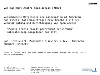 Johannes Kepler Universität Linz
OPEN ACCESS, OPEN DATA, OPEN SCIENCE -
Von der Bewegung zum Geschäftsmodell?
29.04.2016
Dr. Ulrich Herb
Saarländische Universitäts-
und Landesbibliothek
Verlagslobby contra Open Access (2007)
Verschiedene Mitglieder der Association of American
Publishers (AAP) beauftragen Eric Denzhall mit der
Verunglimpfung und Rufschädigung von Open Access
• “Public access equals government censorship”
• Unterstellung mangelnder Qualität
• …
Wohl involviert: Zumindest Elsevier, Wiley, American
Chemical Society
Giles, J. (2007). PR’s „pit bull“ takes on open access. Nature, 445 (7126), 347–347.
doi:10.1038/445347a.
 