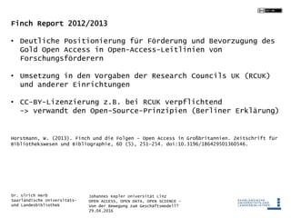 Johannes Kepler Universität Linz
OPEN ACCESS, OPEN DATA, OPEN SCIENCE -
Von der Bewegung zum Geschäftsmodell?
29.04.2016
Dr. Ulrich Herb
Saarländische Universitäts-
und Landesbibliothek
Finch Report 2012/2013
• Deutliche Positionierung für Förderung und Bevorzugung des
Gold Open Access in Open-Access-Leitlinien von
Forschungsförderern
• Umsetzung in den Vorgaben der Research Councils UK (RCUK)
und anderer Einrichtungen
• CC-BY-Lizenzierung z.B. bei RCUK verpflichtend
-> verwandt den Open-Source-Prinzipien (Berliner Erklärung)
Horstmann, W. (2013). Finch und die Folgen – Open Access in Großbritannien. Zeitschrift für
Bibliothekswesen und Bibliographie, 60 (5), 251–254. doi:10.3196/186429501360546.
 