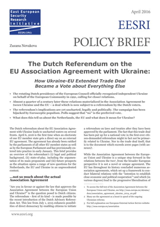 The Dutch referendum about the EU Association Agree-
ment with Ukraine leads to uncharted waters on several
fronts. April 6, 2016 is the first time when an electorate
of one EU member state gets a direct say on an external
EU agreement. The agreement has already been ratified
by the parliaments of all other EU member states as well
as by the European Parliament and has provisionally en-
tered into practice in early January. This brief provides
an overview of the referendum’s (i) legal and political
background, (ii) state-of-play, including the argumen-
tation of its main proponents and (iii) future prospects
as the situation opens a range of new questions for the
Netherlands, the EU and Ukraine in an unprecedented
context.
...not so much about the actual
Association Agreement
“Are you in favour or against the law that approves the
Association Agreement between the European Union
and Ukraine?” is the question posed to Dutch citizens.
The referendum - first of its kind - is made possible by
the recent introduction of the Dutch Advisory Referen-
dum Act. This law from July 1, 2015 enhances possibil-
ities of direct democracy by enabling citizens to initiate
a referendum on laws and treaties after they have been
approved by the parliament. The fact that this trade deal
has been put up for a national vote in the first-ever citi-
zen-demanded referendum might in fact not be primar-
ily related to Ukraine. Nor to the trade deal itself, that
is to the document which exceeds 2000 pages (with an-
nexes)1
.
While the Association Agreement between the Europe-
an Union and Ukraine is a unique step forward in the
relations between the two2
, from the broader European
perspective it is not a novel or unique agreement. The
EU has throughout its history concluded numerous as-
sociation agreements, which set up a framework to con-
duct bilateral relations with the “intention to establish
close economic and political cooperation”3
and which (in
various degrees) lead to the progressive liberalisation of
1	 To access the full text of the Association Agreement between the
European Union and Ukraine, see http://eeas.europa.eu/ukraine/
docs/association_agreement_ukraine_2014_en.pdf
2	 Many see the agreement as a boost in speed of the ongoing
Ukrainian reforms.
3	 For full explanation see European External Action Service website:
http://eeas.europa.eu/association
The Dutch Referendum on the
EU Association Agreement with Ukraine:
How Ukraine-EU Extended Trade Deal
Became a Vote about Everything Else
• The rotating Dutch presidency of the European Council officially recognized independent Ukraine
on behalf of the European Community in 1991, calling for closer relations.
• Almost a quarter of a century later these relations materialized in the Association Agreement be
tween Ukraine and the EU – a deal which is now subject to a referendum by the Dutch voters.
• The referendum’s implications are yet uncharted, legally and politically. The campaign has been
hijacked by Eurosceptic populism. Polls suggest that “no” is the preferred vote.
• What does this tell us about the Netherlands, the EU and what does it mean for Ukraine?
April 2016
POLICYBRIEFZuzana Novakova
EESRI
www.eesri.org
 
