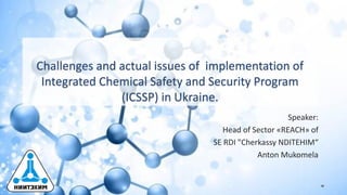 Challenges and actual issues of implementation of
Integrated Chemical Safety and Security Program
(ICSSP) in Ukraine.
Speaker:
Head of Sector «REACH» of
SE RDI "Cherkassy NDITEHIM“
Anton Mukomela
 