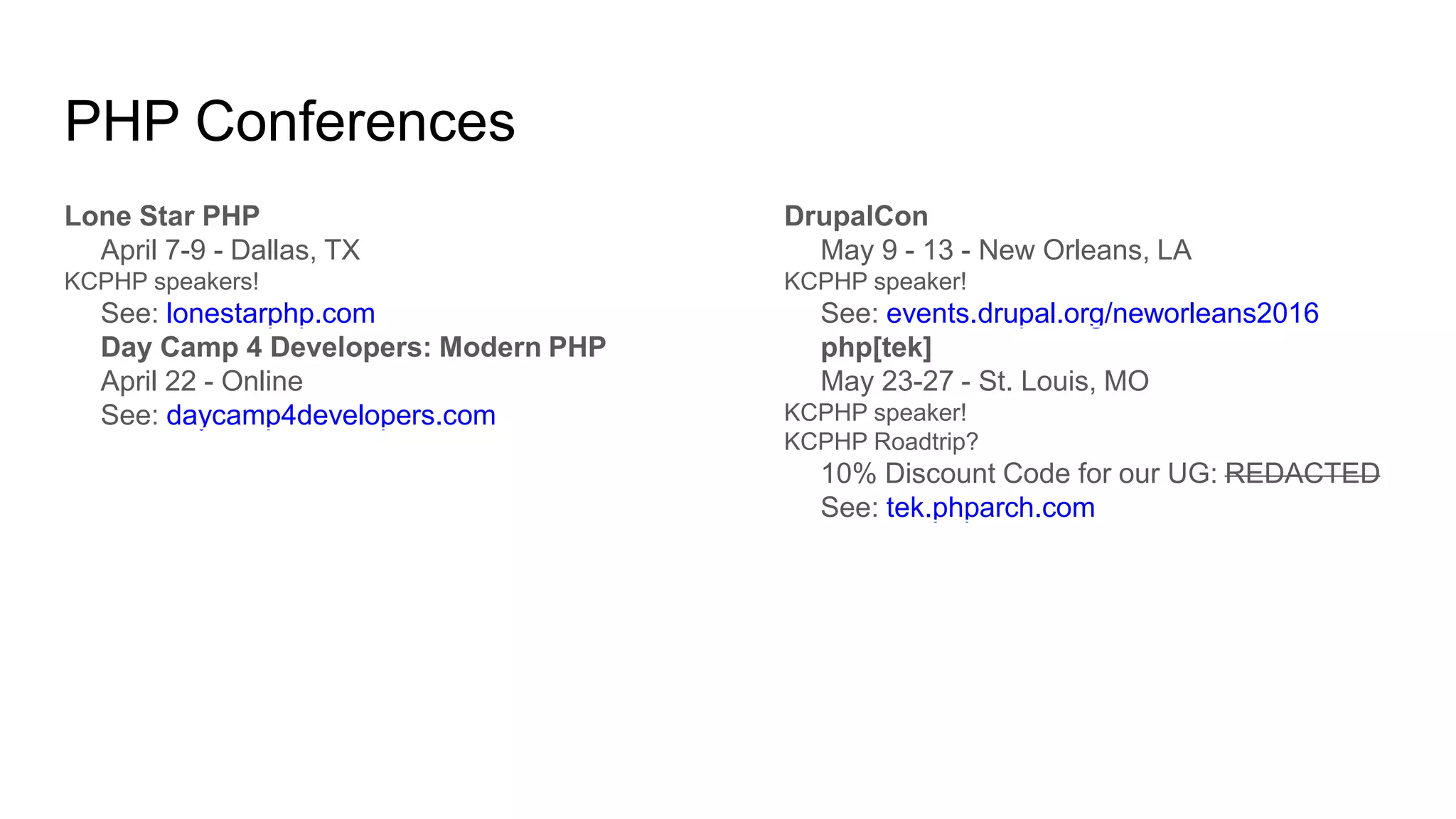 PHP Conferences
Lone Star PHP
April 7-9 - Dallas, TX
KCPHP speakers!
See: lonestarphp.com
Day Camp 4 Developers: Modern PHP
April 22 - Online
See: daycamp4developers.com
DrupalCon
May 9 - 13 - New Orleans, LA
KCPHP speaker!
See: events.drupal.org/neworleans2016
php[tek]
May 23-27 - St. Louis, MO
KCPHP speaker!
KCPHP Roadtrip?
10% Discount Code for our UG: REDACTED
See: tek.phparch.com
 