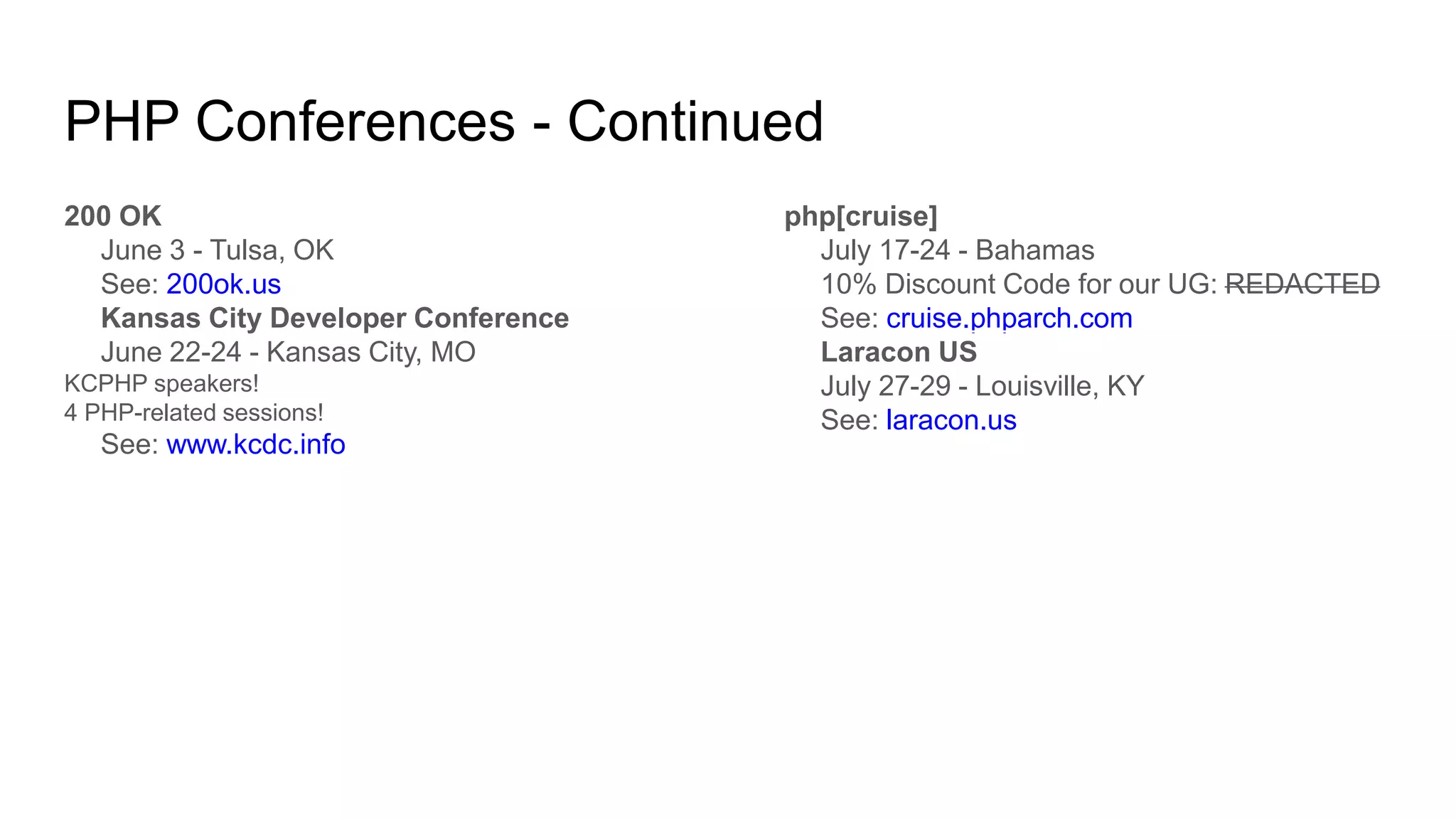 PHP Conferences - Continued
200 OK
June 3 - Tulsa, OK
See: 200ok.us
Kansas City Developer Conference
June 22-24 - Kansas City, MO
KCPHP speakers!
4 PHP-related sessions!
See: www.kcdc.info
php[cruise]
July 17-24 - Bahamas
10% Discount Code for our UG: REDACTED
See: cruise.phparch.com
Laracon US
July 27-29 - Louisville, KY
See: laracon.us
 