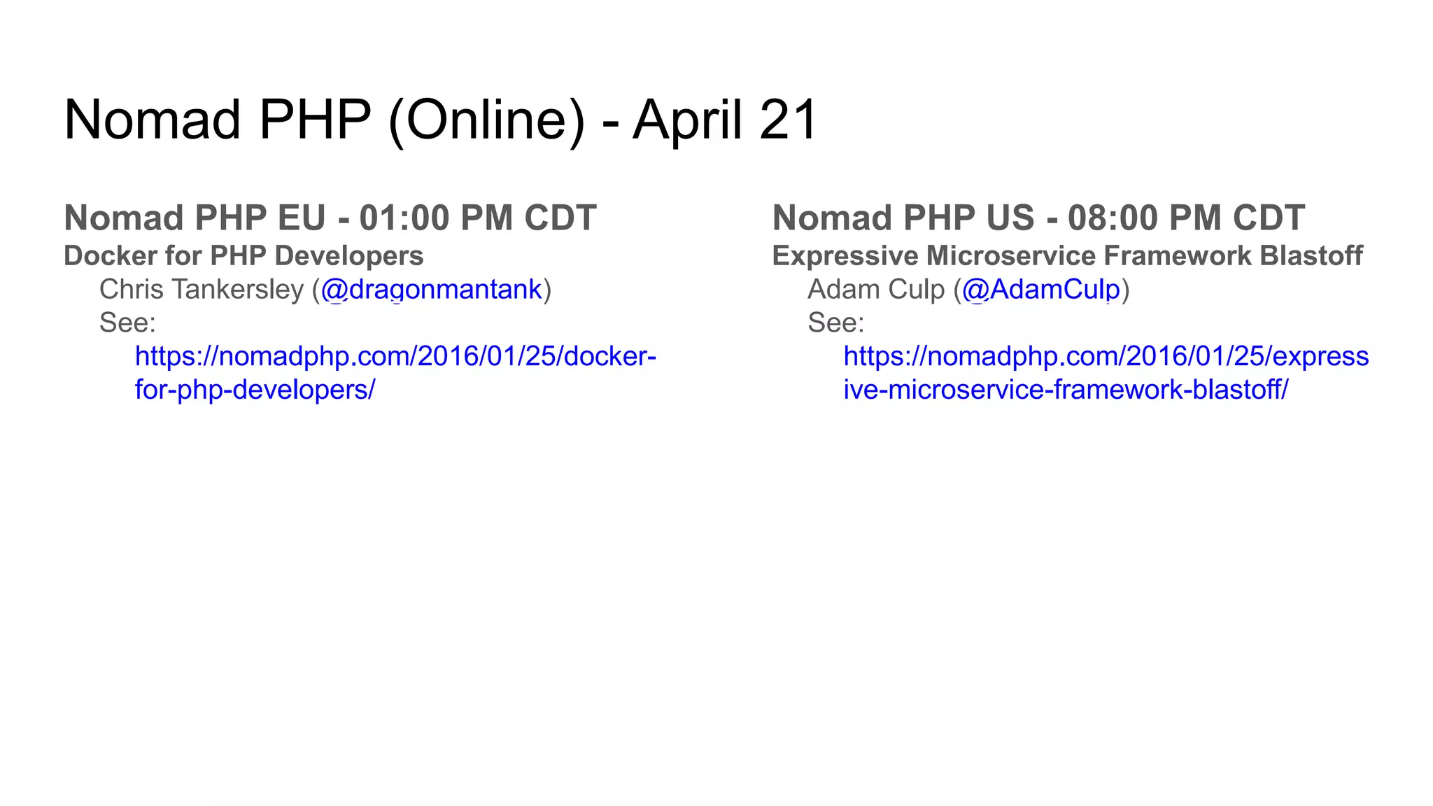 Nomad PHP (Online) - April 21
Nomad PHP EU - 01:00 PM CDT
Docker for PHP Developers
Chris Tankersley (@dragonmantank)
See:
https://nomadphp.com/2016/01/25/docker-
for-php-developers/
Nomad PHP US - 08:00 PM CDT
Expressive Microservice Framework Blastoff
Adam Culp (@AdamCulp)
See:
https://nomadphp.com/2016/01/25/express
ive-microservice-framework-blastoff/
 