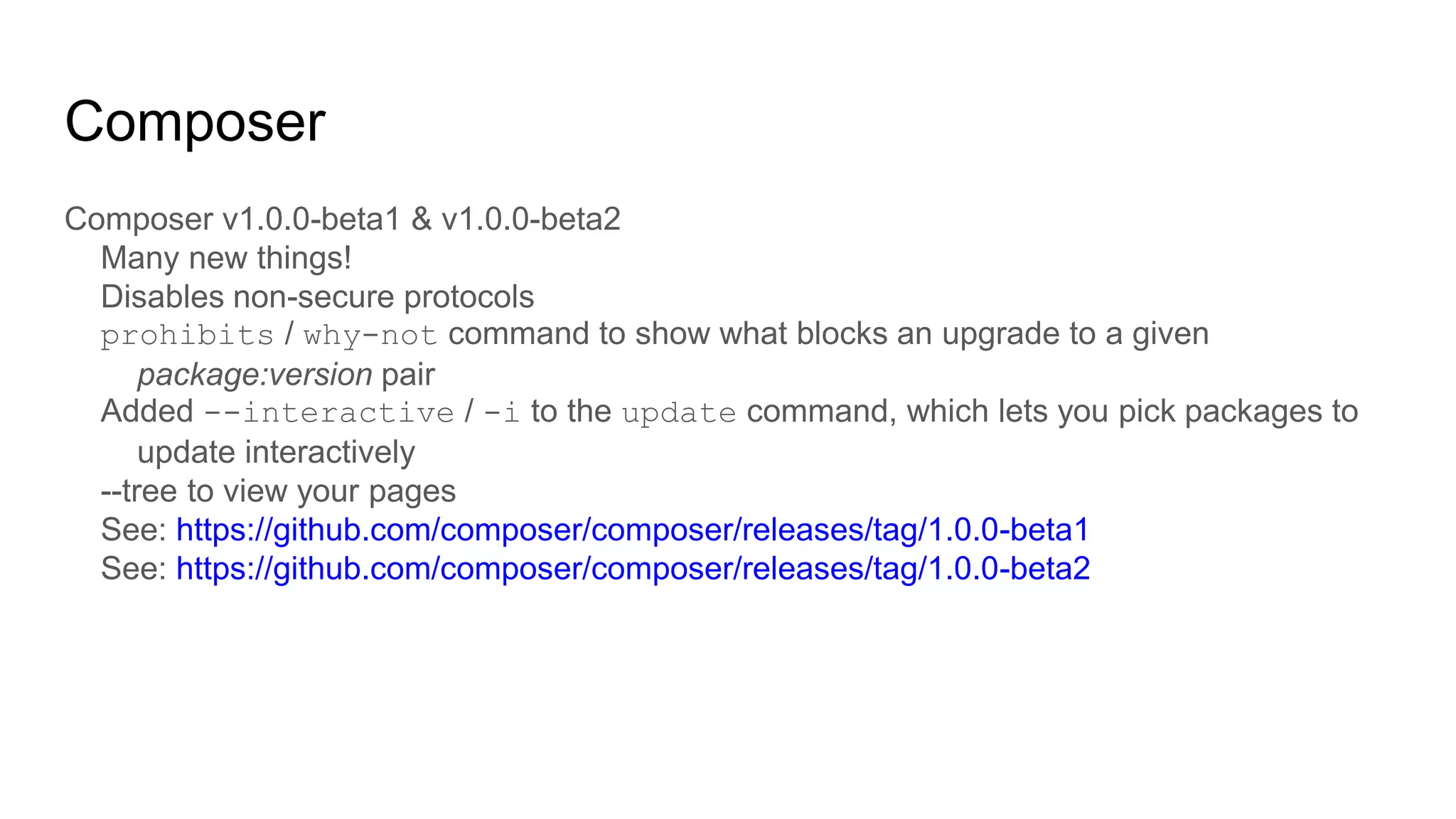 Composer
Composer v1.0.0-beta1 & v1.0.0-beta2
Many new things!
Disables non-secure protocols
prohibits / why-not command to show what blocks an upgrade to a given
package:version pair
Added --interactive / -i to the update command, which lets you pick packages to
update interactively
--tree to view your pages
See: https://github.com/composer/composer/releases/tag/1.0.0-beta1
See: https://github.com/composer/composer/releases/tag/1.0.0-beta2
 