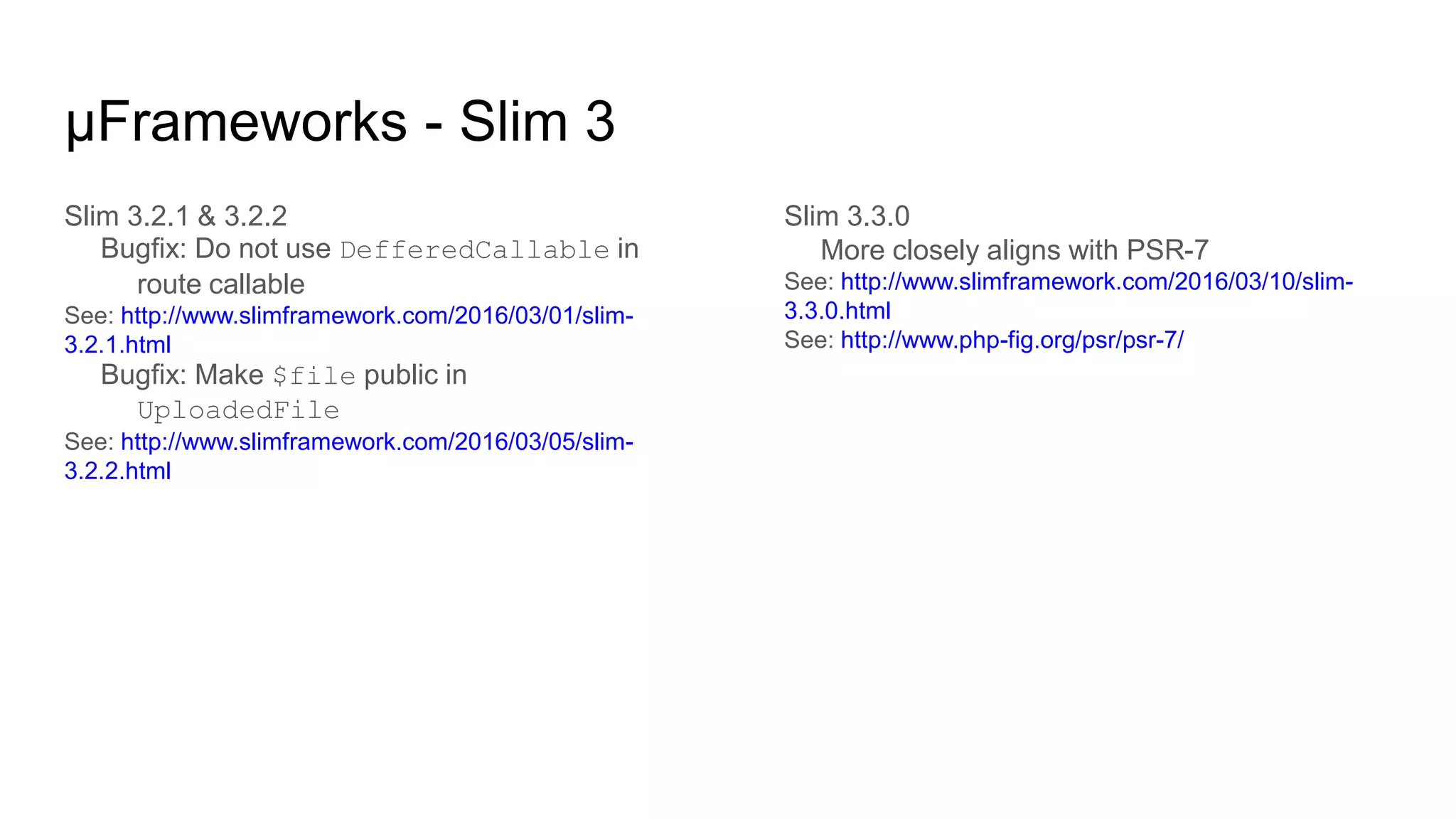 μFrameworks - Slim 3
Slim 3.2.1 & 3.2.2
Bugfix: Do not use DefferedCallable in
route callable
See: http://www.slimframework.com/2016/03/01/slim-
3.2.1.html
Bugfix: Make $file public in
UploadedFile
See: http://www.slimframework.com/2016/03/05/slim-
3.2.2.html
Slim 3.3.0
More closely aligns with PSR-7
See: http://www.slimframework.com/2016/03/10/slim-
3.3.0.html
See: http://www.php-fig.org/psr/psr-7/
 